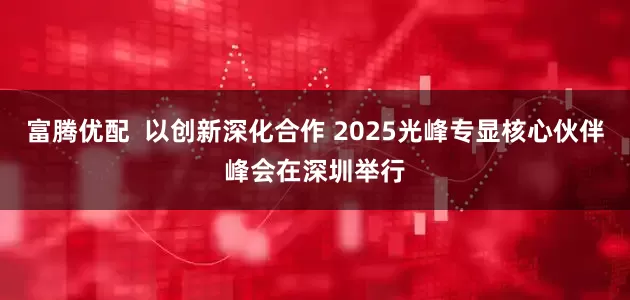 富腾优配  以创新深化合作 2025光峰专显核心伙伴峰会在深圳举行