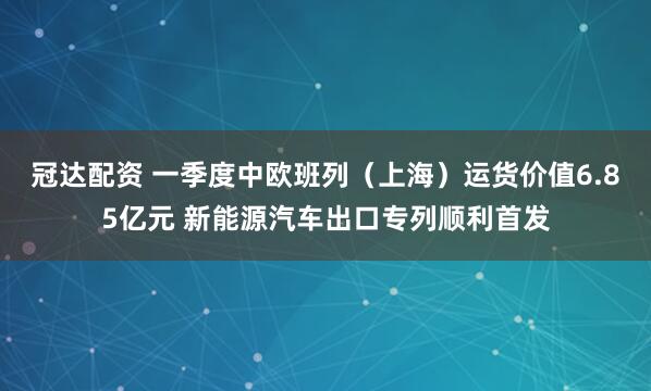 冠达配资 一季度中欧班列（上海）运货价值6.85亿元 新能源汽车出口专列顺利首发