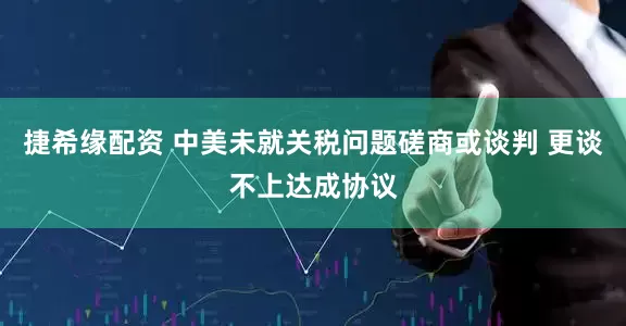 捷希缘配资 中美未就关税问题磋商或谈判 更谈不上达成协议