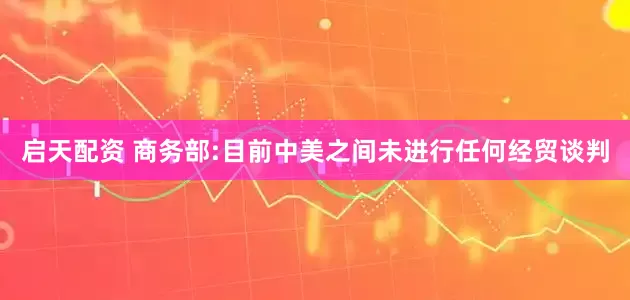 启天配资 商务部:目前中美之间未进行任何经贸谈判