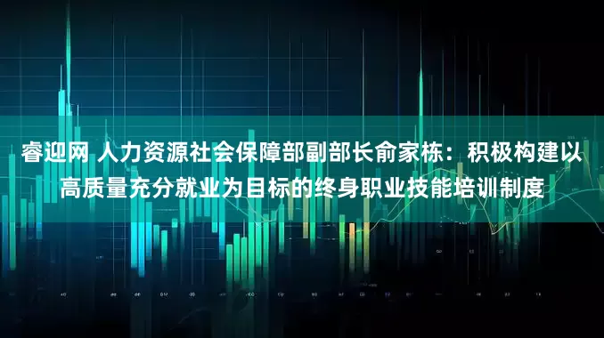 睿迎网 人力资源社会保障部副部长俞家栋：积极构建以高质量充分就业为目标的终身职业技能培训制度