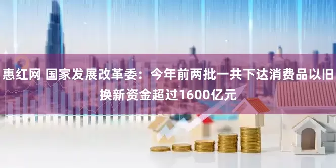 惠红网 国家发展改革委：今年前两批一共下达消费品以旧换新资金超过1600亿元