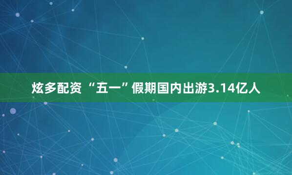炫多配资 “五一”假期国内出游3.14亿人