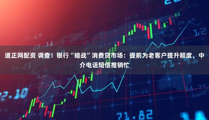 道正网配资 调查！银行“暗战”消费贷市场：提前为老客户提升额度，中介电话短信推销忙