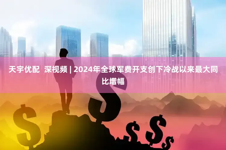 天宇优配  深视频 | 2024年全球军费开支创下冷战以来最大同比增幅
