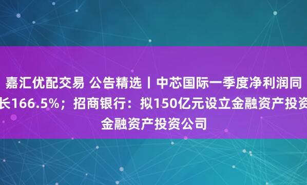 嘉汇优配交易 公告精选丨中芯国际一季度净利润同比增长166.5%；招商银行：拟150亿元设立金融资产投资公司