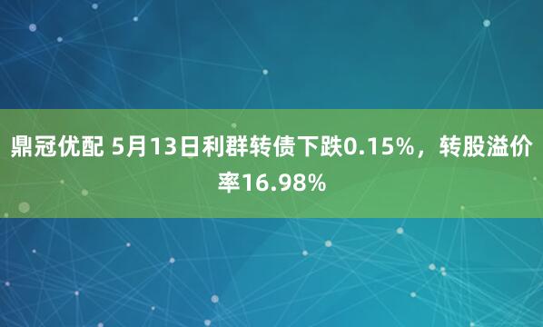 鼎冠优配 5月13日利群转债下跌0.15%，转股溢价率16.98%