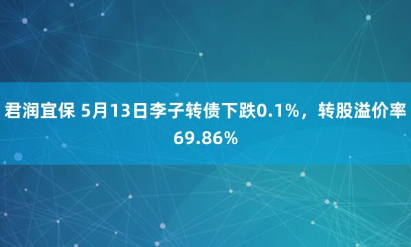 君润宜保 5月13日李子转债下跌0.1%，转股溢价率69.86%