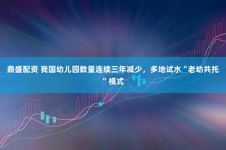 鼎盛配资 我国幼儿园数量连续三年减少，多地试水“老幼共托”模式