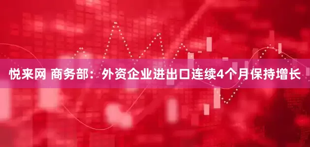 悦来网 商务部：外资企业进出口连续4个月保持增长