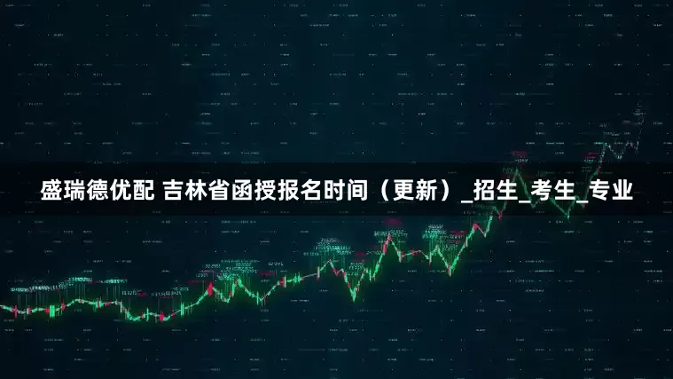 盛瑞德优配 吉林省函授报名时间（更新）_招生_考生_专业