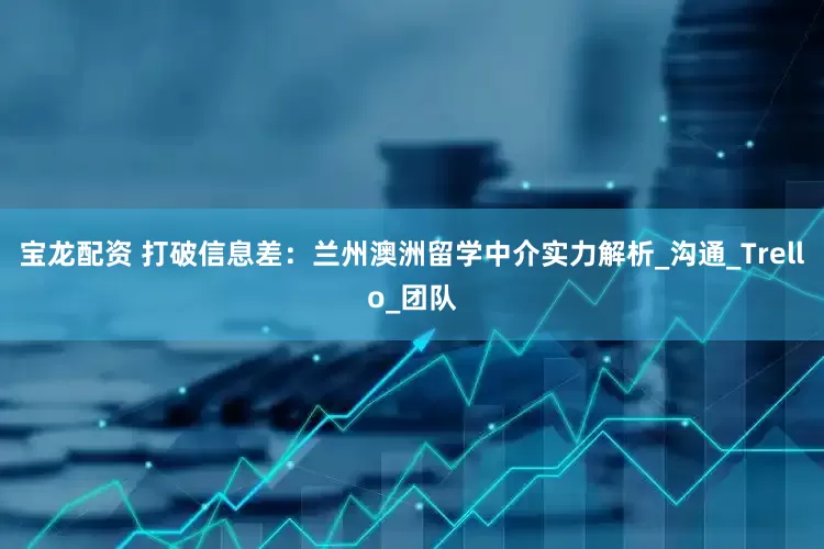 宝龙配资 打破信息差：兰州澳洲留学中介实力解析_沟通_Trello_团队