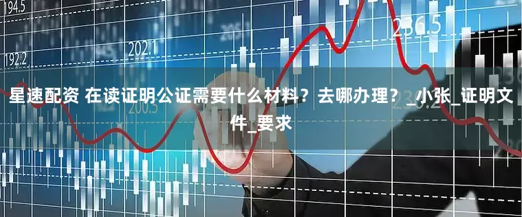 星速配资 在读证明公证需要什么材料？去哪办理？_小张_证明文件_要求