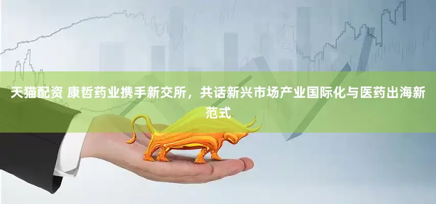 天猫配资 康哲药业携手新交所，共话新兴市场产业国际化与医药出海新范式