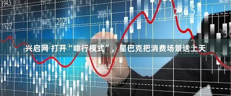 兴启网 打开“啡行模式”，星巴克把消费场景送上天