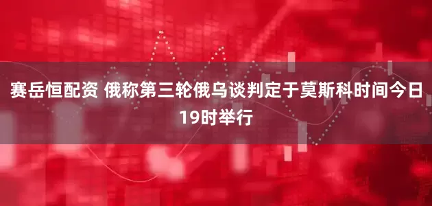 赛岳恒配资 俄称第三轮俄乌谈判定于莫斯科时间今日19时举行