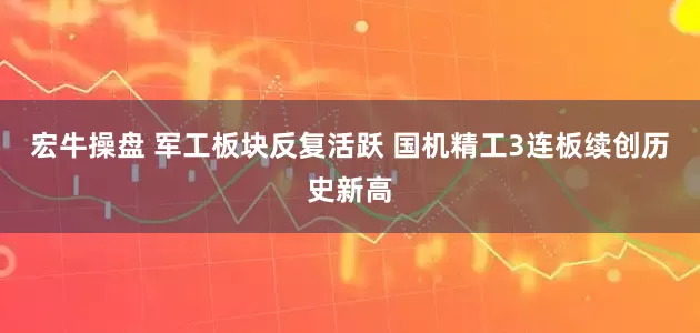 宏牛操盘 军工板块反复活跃 国机精工3连板续创历史新高