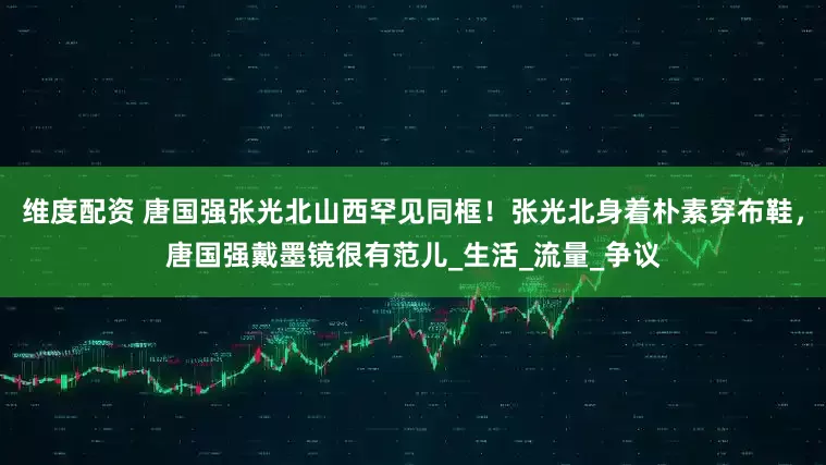 维度配资 唐国强张光北山西罕见同框！张光北身着朴素穿布鞋，唐国强戴墨镜很有范儿_生活_流量_争议