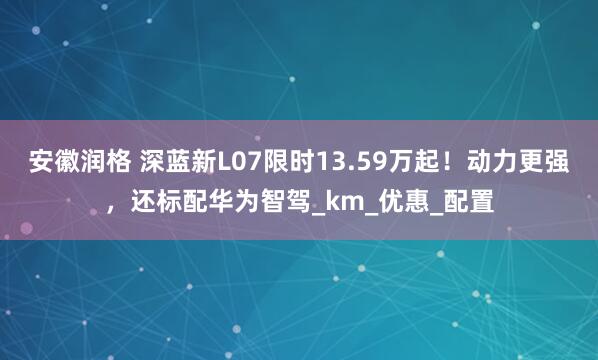 安徽润格 深蓝新L07限时13.59万起!动力更强,还标配华为智驾_km_优惠_配置