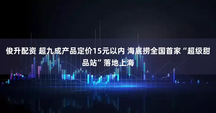 俊升配资 超九成产品定价15元以内 海底捞全国首家“超级甜品站”落地上海