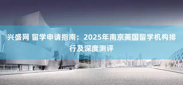 兴盛网 留学申请指南：2025年南京英国留学机构排行及深度测评