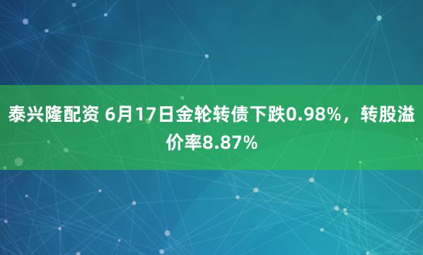 泰兴隆配资 6月17日金轮转债下跌0.98%,转股溢价率8.87%