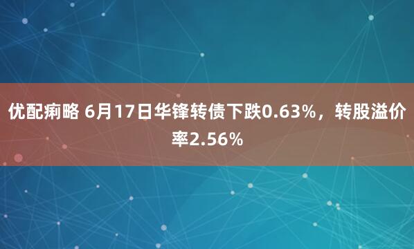 优配痢略 6月17日华锋转债下跌0.63%，转股溢价率2.56%
