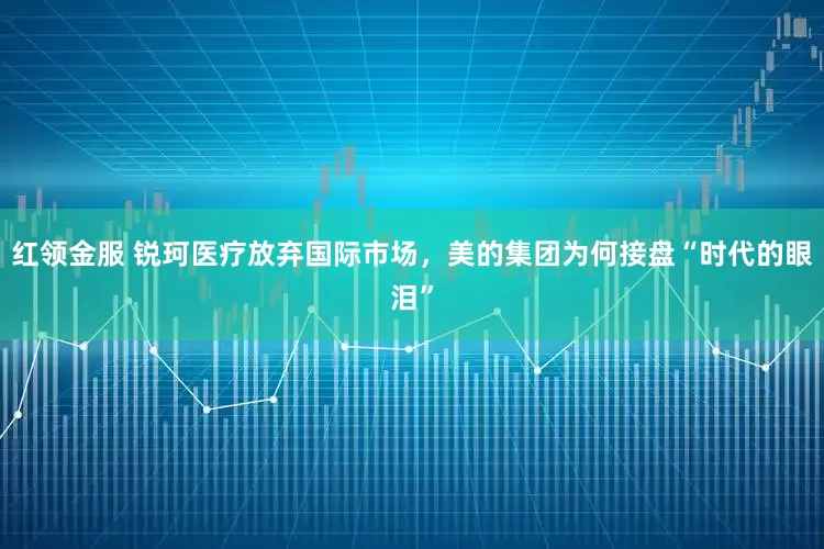 红领金服 锐珂医疗放弃国际市场，美的集团为何接盘“时代的眼泪”