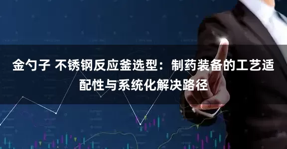 金勺子 不锈钢反应釜选型：制药装备的工艺适配性与系统化解决路径