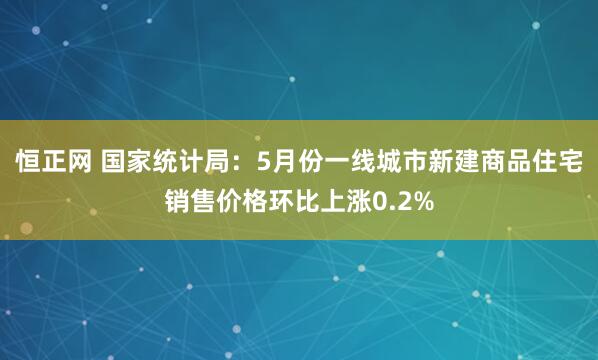 恒正网 国家统计局：5月份一线城市新建商品住宅销售价格环比上涨0.2%